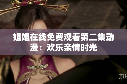 姐姐在線免費(fèi)觀看第二集動(dòng)漫：歡樂親情時(shí)光