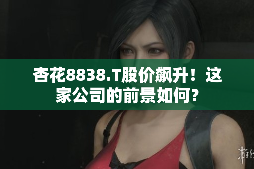 杏花8838.T股價(jià)飆升！這家公司的前景如何？