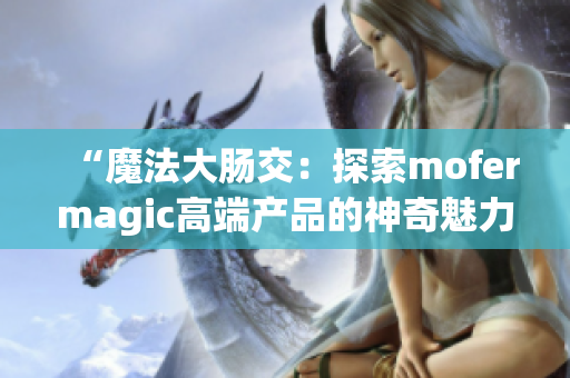 “魔法大腸交：探索mofermagic高端產(chǎn)品的神奇魅力”