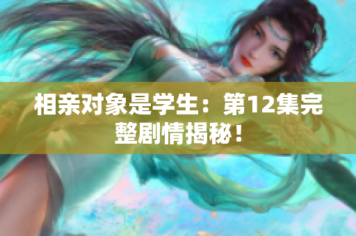 相親對象是學(xué)生：第12集完整劇情揭秘！