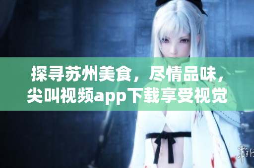 探尋蘇州美食，盡情品味，尖叫視頻app下載享受視覺盛宴