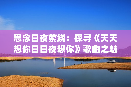 思念日夜縈繞：探尋《天天想你日日夜想你》歌曲之魅力
