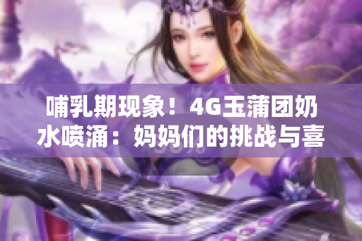 哺乳期現(xiàn)象！4G玉蒲團(tuán)奶水噴涌：媽媽們的挑戰(zhàn)與喜悅
