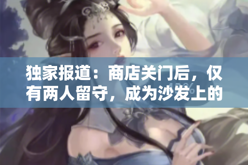 獨家報道：商店關(guān)門后，僅有兩人留守，成為沙發(fā)上的焦點