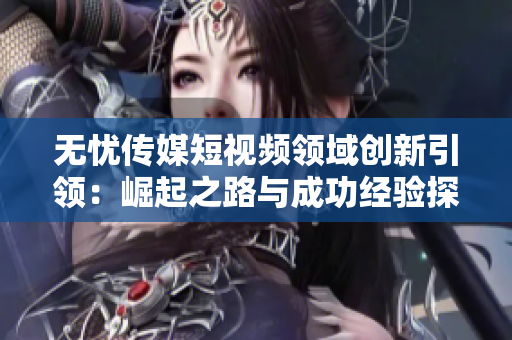 無憂傳媒短視頻領(lǐng)域創(chuàng)新引領(lǐng)：崛起之路與成功經(jīng)驗(yàn)探析