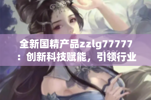 全新國精產(chǎn)品zzlg77777：創(chuàng)新科技賦能，引領(lǐng)行業(yè)潮流！