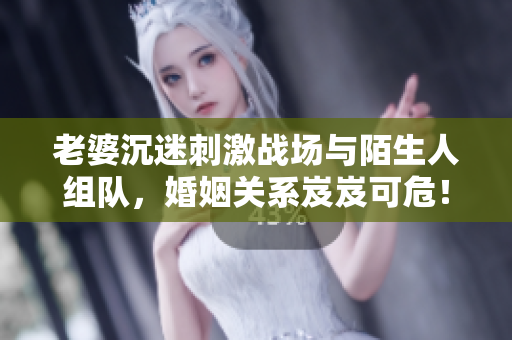 老婆沉迷刺激戰(zhàn)場(chǎng)與陌生人組隊(duì)，婚姻關(guān)系岌岌可危！