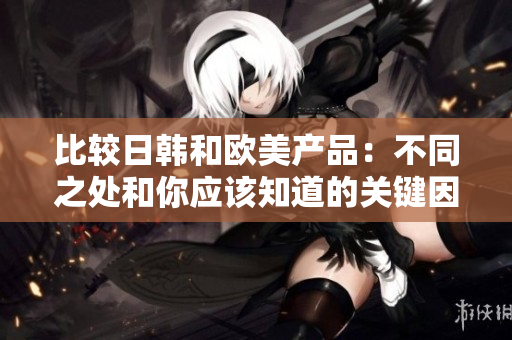 比較日韓和歐美產(chǎn)品：不同之處和你應(yīng)該知道的關(guān)鍵因素