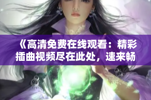 《高清免費(fèi)在線觀看：精彩插曲視頻盡在此處，速來暢享！》