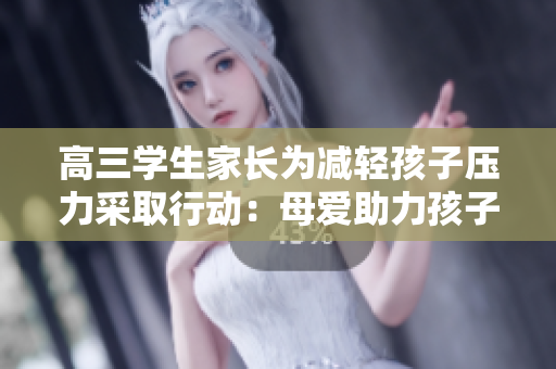 高三學生家長為減輕孩子壓力采取行動：母愛助力孩子應對挑戰(zhàn)