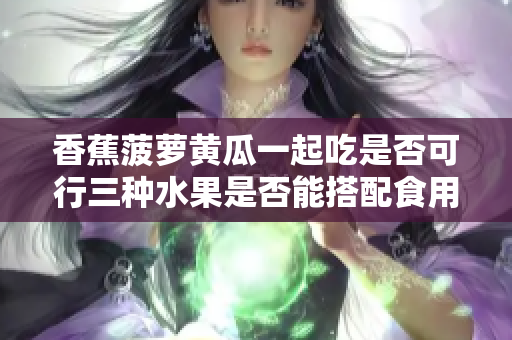 香蕉菠蘿黃瓜一起吃是否可行三種水果是否能搭配食用？