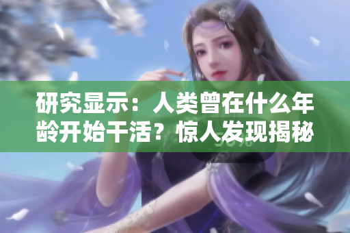 研究顯示：人類曾在什么年齡開始干活？驚人發(fā)現(xiàn)揭秘！