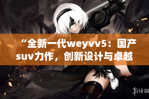“全新一代weyvv5：國產(chǎn)suv力作，創(chuàng)新設計與卓越性能的完美結(jié)合”