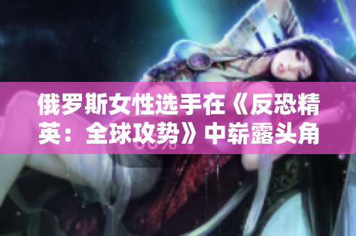 俄羅斯女性選手在《反恐精英：全球攻勢(shì)》中嶄露頭角，彰顯實(shí)力與激情