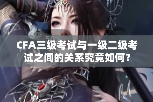 CFA三級考試與一級二級考試之間的關(guān)系究竟如何？