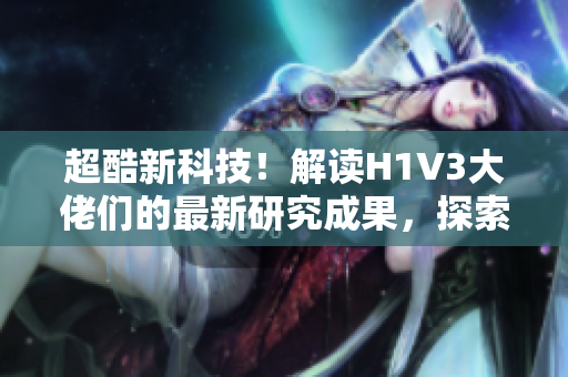 超酷新科技！解讀H1V3大佬們的最新研究成果，探索未來科技前沿