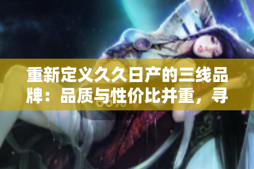 重新定義久久日產(chǎn)的三線品牌：品質(zhì)與性價比并重，尋找新機遇