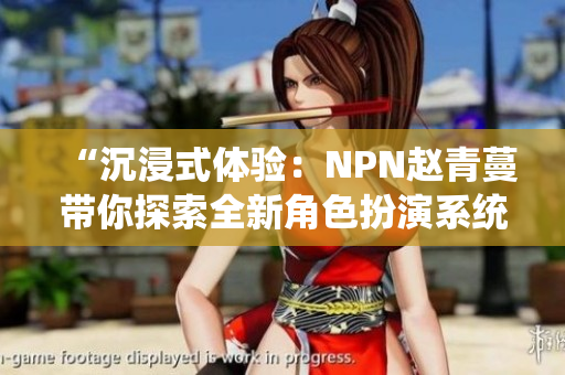 “沉浸式體驗：NPN趙青蔓帶你探索全新角色扮演系統(tǒng)”