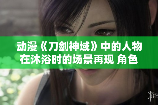 動(dòng)漫《刀劍神域》中的人物在沐浴時(shí)的場(chǎng)景再現(xiàn) 角色在戰(zhàn)斗中洗澡的畫(huà)面進(jìn)行解讀
