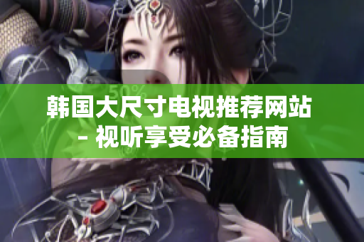 韓國大尺寸電視推薦網(wǎng)站 – 視聽享受必備指南