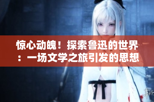 驚心動魄！探索魯迅的世界：一場文學(xué)之旅引發(fā)的思想沖擊