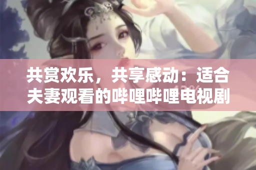 共賞歡樂(lè)，共享感動(dòng)：適合夫妻觀看的嗶哩嗶哩電視劇推薦