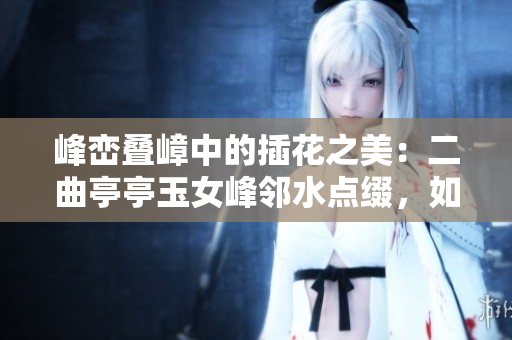 峰巒疊嶂中的插花之美：二曲亭亭玉女峰鄰水點綴，如詩如畫