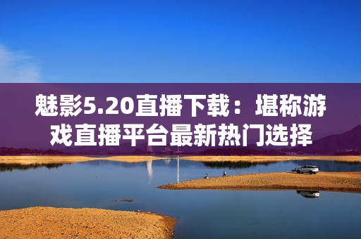 魅影5.20直播下載：堪稱游戲直播平臺最新熱門選擇