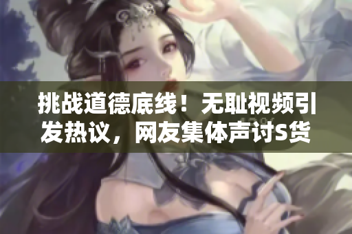 挑戰(zhàn)道德底線！無恥視頻引發(fā)熱議，網(wǎng)友集體聲討S貨行為