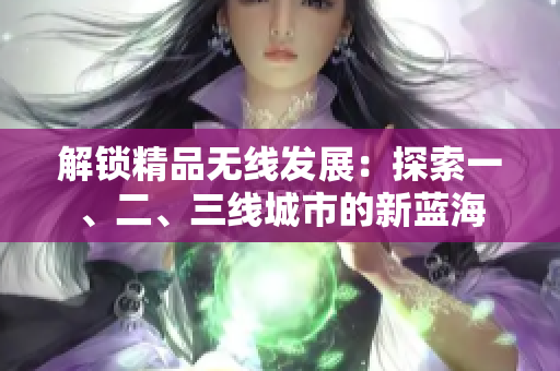 解鎖精品無線發(fā)展：探索一、二、三線城市的新藍(lán)海