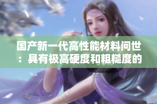 國產(chǎn)新一代高性能材料問世：具有極高硬度和粗糙度的創(chuàng)新材料