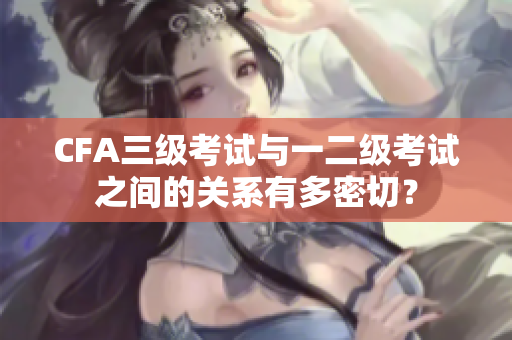 CFA三級考試與一二級考試之間的關系有多密切？