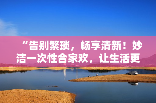 “告別繁瑣，暢享清新！妙潔一次性合家歡，讓生活更簡單！”