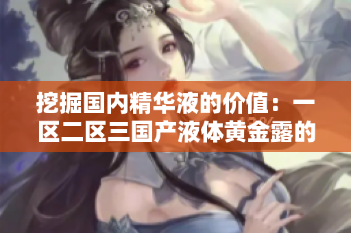 挖掘國(guó)內(nèi)精華液的價(jià)值：一區(qū)二區(qū)三國(guó)產(chǎn)液體黃金露的秘密揭示
