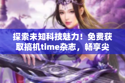 探索未知科技魅力！免費(fèi)獲取搞機(jī)time雜志，暢享尖端科技前沿