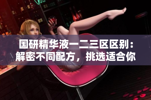國研精華液一二三區(qū)區(qū)別：解密不同配方，挑選適合你的護膚利器