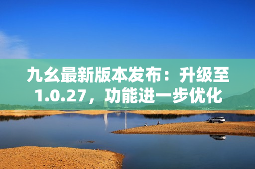 九幺最新版本發(fā)布：升級至1.0.27，功能進一步優(yōu)化