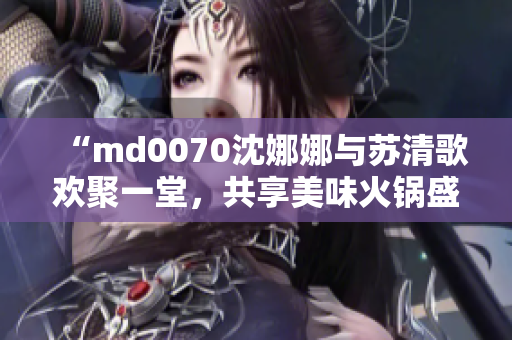 “md0070沈娜娜與蘇清歌歡聚一堂，共享美味火鍋盛宴”