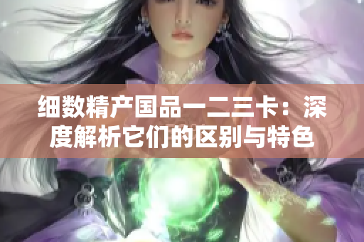 細(xì)數(shù)精產(chǎn)國品一二三卡：深度解析它們的區(qū)別與特色