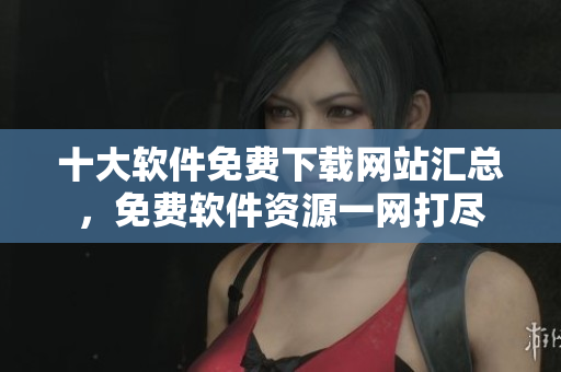 十大軟件免費(fèi)下載網(wǎng)站匯總，免費(fèi)軟件資源一網(wǎng)打盡