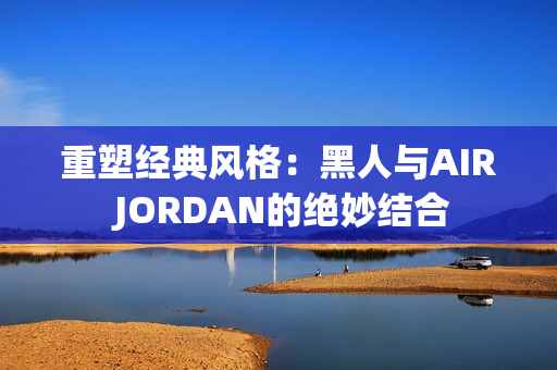 重塑經(jīng)典風(fēng)格：黑人與AIR JORDAN的絕妙結(jié)合