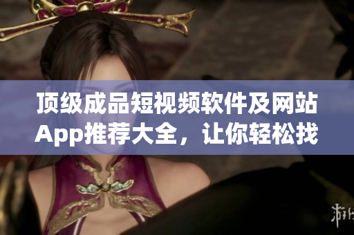 頂級成品短視頻軟件及網(wǎng)站App推薦大全，讓你輕松找到適合自己的優(yōu)質(zhì)內(nèi)容