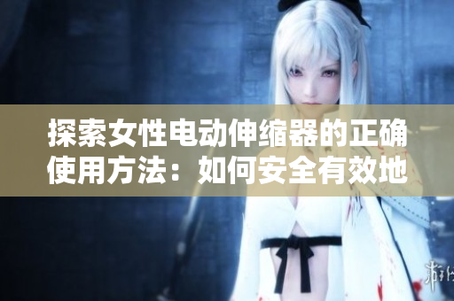 探索女性電動(dòng)伸縮器的正確使用方法：如何安全有效地運(yùn)用這一設(shè)備，解決常見(jiàn)問(wèn)題