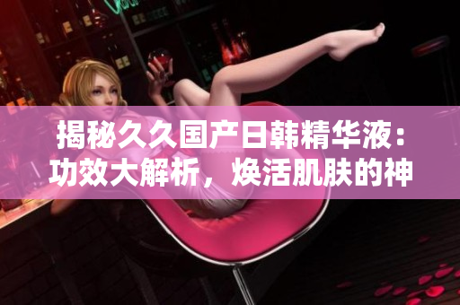 揭秘久久國產(chǎn)日韓精華液：功效大解析，煥活肌膚的神奇秘密！