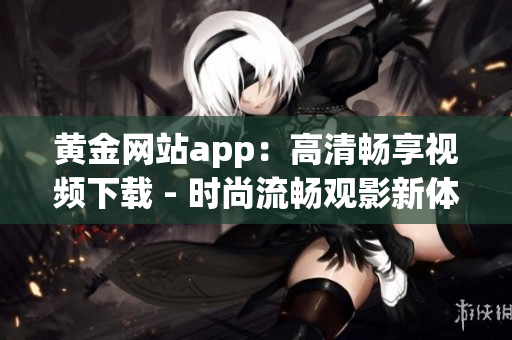 黃金網(wǎng)站app：高清暢享視頻下載 - 時(shí)尚流暢觀影新體驗(yàn)
