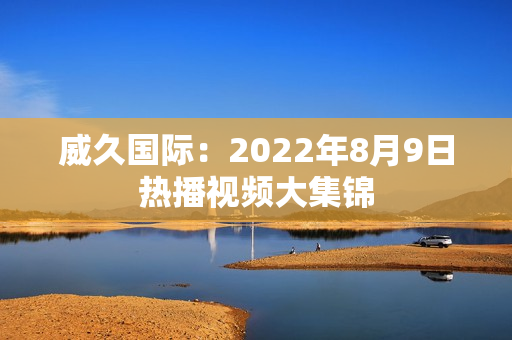 威久國際：2022年8月9日熱播視頻大集錦