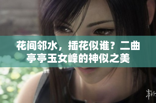 花間鄰水，插花似誰？二曲亭亭玉女峰的神似之美