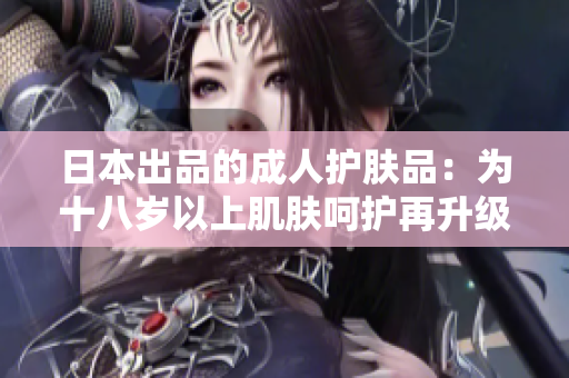 日本出品的成人護(hù)膚品：為十八歲以上肌膚呵護(hù)再升級(jí)