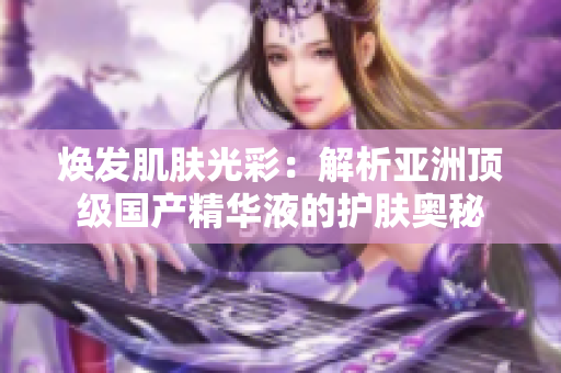 煥發(fā)肌膚光彩：解析亞洲頂級國產(chǎn)精華液的護(hù)膚奧秘