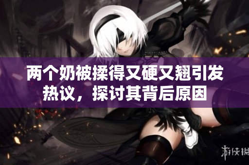 兩個奶被揉得又硬又翹引發(fā)熱議，探討其背后原因